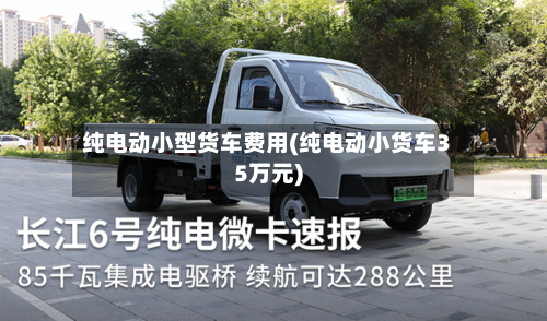 纯电动小型货车费用(纯电动小货车35万元)