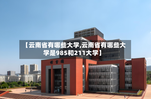 【云南省有哪些大学,云南省有哪些大学是985和211大学】-第2张图片
